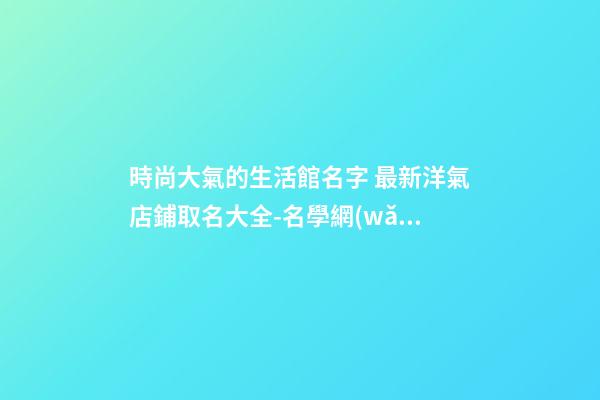 時尚大氣的生活館名字 最新洋氣店鋪取名大全-名學網(wǎng)-第1張-店鋪起名-玄機派